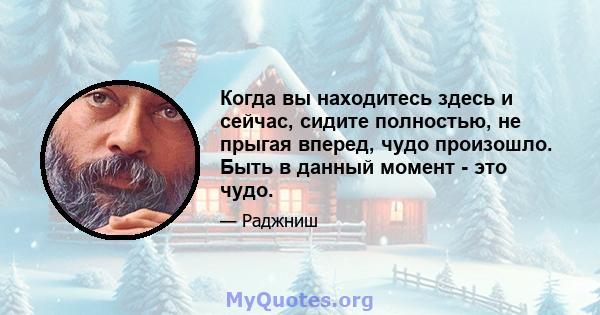 Когда вы находитесь здесь и сейчас, сидите полностью, не прыгая вперед, чудо произошло. Быть в данный момент - это чудо.