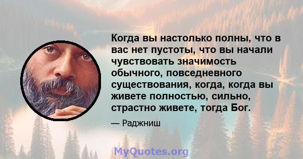 Когда вы настолько полны, что в вас нет пустоты, что вы начали чувствовать значимость обычного, повседневного существования, когда, когда вы живете полностью, сильно, страстно живете, тогда Бог.