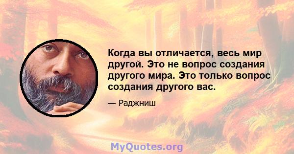 Когда вы отличается, весь мир другой. Это не вопрос создания другого мира. Это только вопрос создания другого вас.