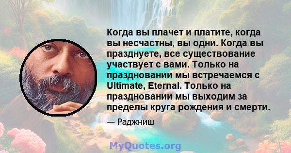 Когда вы плачет и платите, когда вы несчастны, вы одни. Когда вы празднуете, все существование участвует с вами. Только на праздновании мы встречаемся с Ultimate, Eternal. Только на праздновании мы выходим за пределы