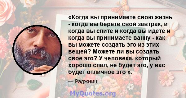 «Когда вы принимаете свою жизнь - когда вы берете свой завтрак, и когда вы спите и когда вы идете и когда вы принимаете ванну - как вы можете создать эго из этих вещей? Можете ли вы создать свое эго? У человека, который 