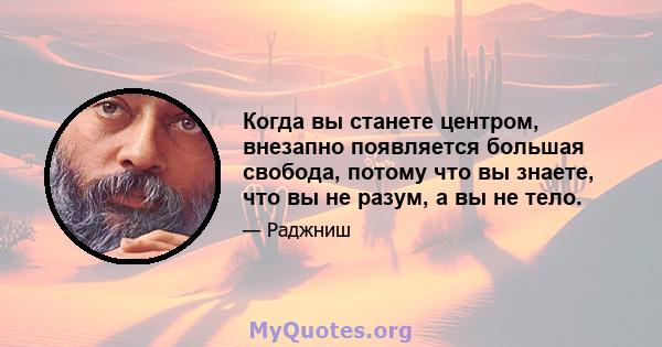 Когда вы станете центром, внезапно появляется большая свобода, потому что вы знаете, что вы не разум, а вы не тело.