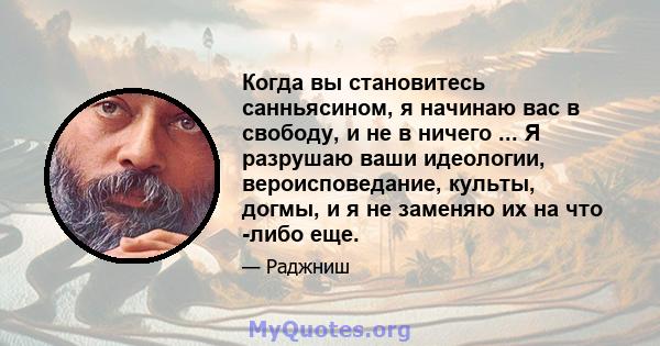 Когда вы становитесь санньясином, я начинаю вас в свободу, и не в ничего ... Я разрушаю ваши идеологии, вероисповедание, культы, догмы, и я не заменяю их на что -либо еще.