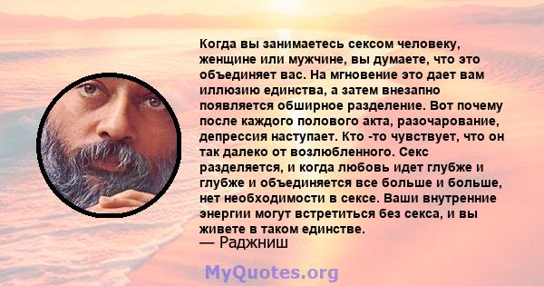 Когда вы занимаетесь сексом человеку, женщине или мужчине, вы думаете, что это объединяет вас. На мгновение это дает вам иллюзию единства, а затем внезапно появляется обширное разделение. Вот почему после каждого