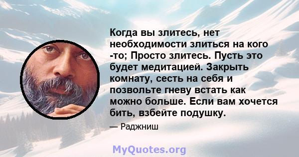 Когда вы злитесь, нет необходимости злиться на кого -то; Просто злитесь. Пусть это будет медитацией. Закрыть комнату, сесть на себя и позвольте гневу встать как можно больше. Если вам хочется бить, взбейте подушку.