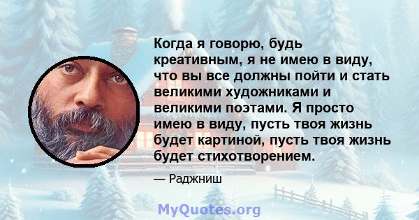 Когда я говорю, будь креативным, я не имею в виду, что вы все должны пойти и стать великими художниками и великими поэтами. Я просто имею в виду, пусть твоя жизнь будет картиной, пусть твоя жизнь будет стихотворением.