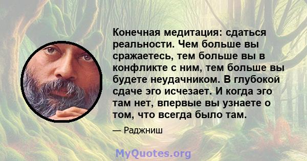 Конечная медитация: сдаться реальности. Чем больше вы сражаетесь, тем больше вы в конфликте с ним, тем больше вы будете неудачником. В глубокой сдаче эго исчезает. И когда эго там нет, впервые вы узнаете о том, что