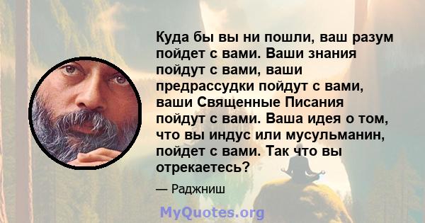 Куда бы вы ни пошли, ваш разум пойдет с вами. Ваши знания пойдут с вами, ваши предрассудки пойдут с вами, ваши Священные Писания пойдут с вами. Ваша идея о том, что вы индус или мусульманин, пойдет с вами. Так что вы