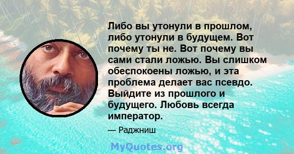 Либо вы утонули в прошлом, либо утонули в будущем. Вот почему ты не. Вот почему вы сами стали ложью. Вы слишком обеспокоены ложью, и эта проблема делает вас псевдо. Выйдите из прошлого и будущего. Любовь всегда