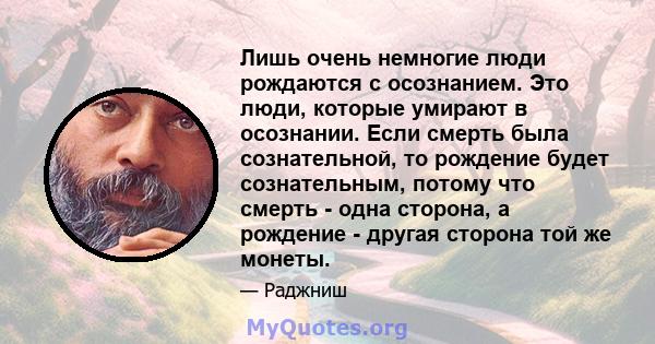 Лишь очень немногие люди рождаются с осознанием. Это люди, которые умирают в осознании. Если смерть была сознательной, то рождение будет сознательным, потому что смерть - одна сторона, а рождение - другая сторона той же 