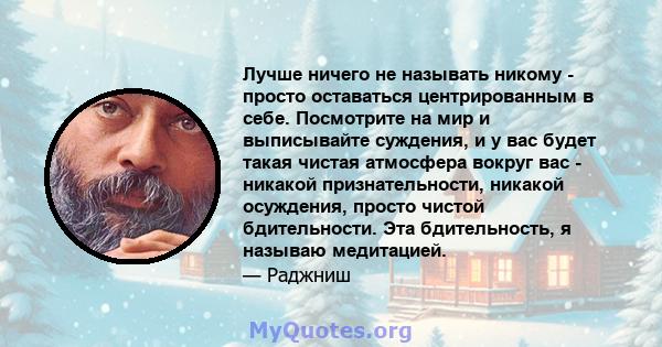 Лучше ничего не называть никому - просто оставаться центрированным в себе. Посмотрите на мир и выписывайте суждения, и у вас будет такая чистая атмосфера вокруг вас - никакой признательности, никакой осуждения, просто