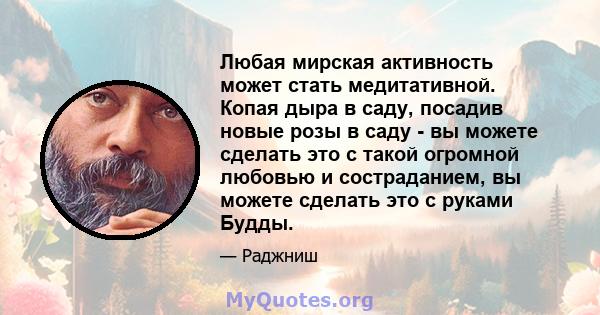 Любая мирская активность может стать медитативной. Копая дыра в саду, посадив новые розы в саду - вы можете сделать это с такой огромной любовью и состраданием, вы можете сделать это с руками Будды.