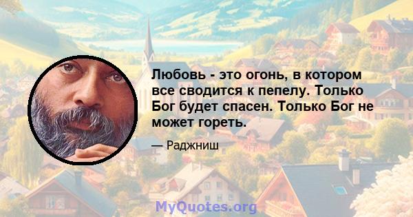 Любовь - это огонь, в котором все сводится к пепелу. Только Бог будет спасен. Только Бог не может гореть.