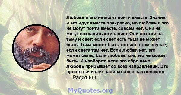 Любовь и эго не могут пойти вместе. Знание и эго идут вместе прекрасно, но любовь и эго не могут пойти вместе, совсем нет. Они не могут сохранить компанию. Они похожи на тьму и свет: если свет есть тьма не может быть.