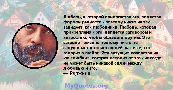 Любовь, к которой прилагается эго, является формой ревности - поэтому никто не так завидует, как любовники. Любовь, которая прикреплена к эго, является заговором и хитростью, чтобы обладать другим. Это заговор - именно