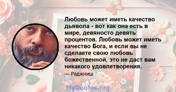 Любовь может иметь качество дьявола - вот как она есть в мире, девяносто девять процентов. Любовь может иметь качество Бога, и если вы не сделаете свою любовь божественной, это не даст вам никакого удовлетворения.