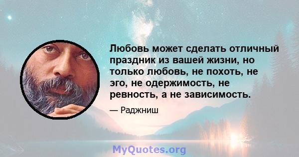 Любовь может сделать отличный праздник из вашей жизни, но только любовь, не похоть, не эго, не одержимость, не ревность, а не зависимость.