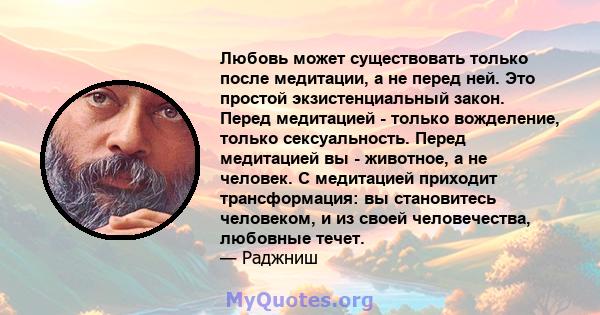 Любовь может существовать только после медитации, а не перед ней. Это простой экзистенциальный закон. Перед медитацией - только вожделение, только сексуальность. Перед медитацией вы - животное, а не человек. С