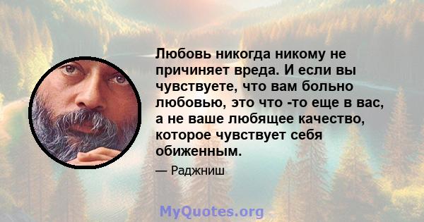 Любовь никогда никому не причиняет вреда. И если вы чувствуете, что вам больно любовью, это что -то еще в вас, а не ваше любящее качество, которое чувствует себя обиженным.