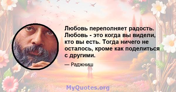 Любовь переполняет радость. Любовь - это когда вы видели, кто вы есть. Тогда ничего не осталось, кроме как поделиться с другими.