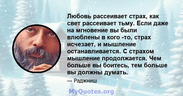 Любовь рассеивает страх, как свет рассеивает тьму. Если даже на мгновение вы были влюблены в кого -то, страх исчезает, и мышление останавливается. С страхом мышление продолжается. Чем больше вы боитесь, тем больше вы