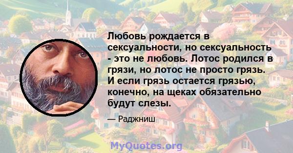 Любовь рождается в сексуальности, но сексуальность - это не любовь. Лотос родился в грязи, но лотос не просто грязь. И если грязь остается грязью, конечно, на щеках обязательно будут слезы.