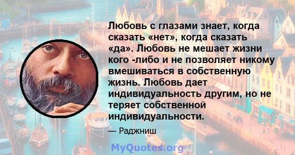 Любовь с глазами знает, когда сказать «нет», когда сказать «да». Любовь не мешает жизни кого -либо и не позволяет никому вмешиваться в собственную жизнь. Любовь дает индивидуальность другим, но не теряет собственной