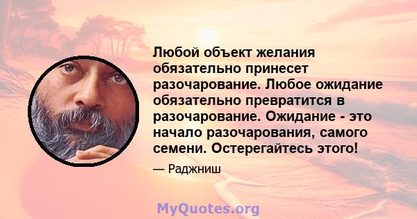 Любой объект желания обязательно принесет разочарование. Любое ожидание обязательно превратится в разочарование. Ожидание - это начало разочарования, самого семени. Остерегайтесь этого!