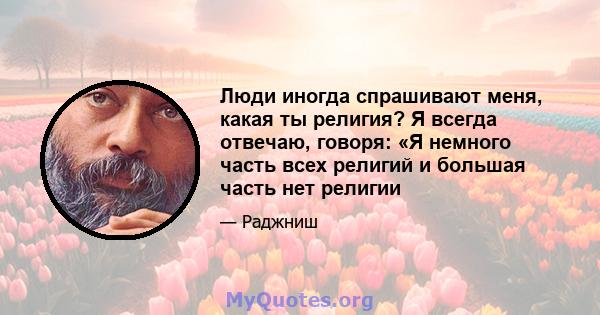 Люди иногда спрашивают меня, какая ты религия? Я всегда отвечаю, говоря: «Я немного часть всех религий и большая часть нет религии