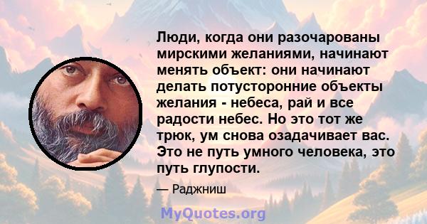 Люди, когда они разочарованы мирскими желаниями, начинают менять объект: они начинают делать потусторонние объекты желания - небеса, рай и все радости небес. Но это тот же трюк, ум снова озадачивает вас. Это не путь