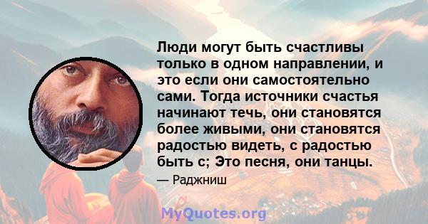 Люди могут быть счастливы только в одном направлении, и это если они самостоятельно сами. Тогда источники счастья начинают течь, они становятся более живыми, они становятся радостью видеть, с радостью быть с; Это песня, 