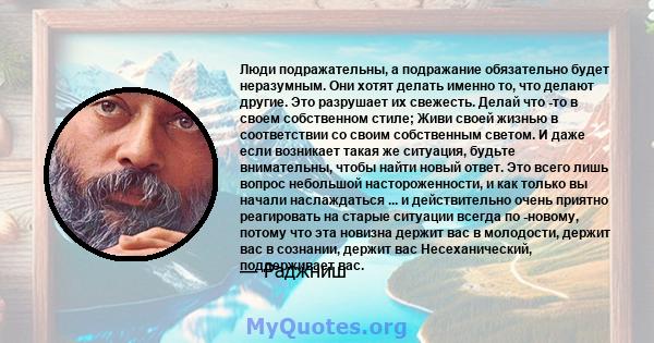 Люди подражательны, а подражание обязательно будет неразумным. Они хотят делать именно то, что делают другие. Это разрушает их свежесть. Делай что -то в своем собственном стиле; Живи своей жизнью в соответствии со своим 