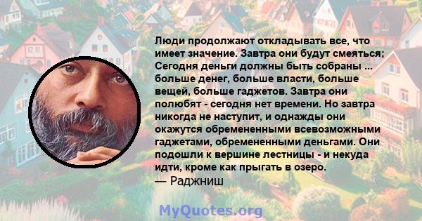 Люди продолжают откладывать все, что имеет значение. Завтра они будут смеяться; Сегодня деньги должны быть собраны ... больше денег, больше власти, больше вещей, больше гаджетов. Завтра они полюбят - сегодня нет