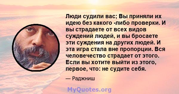 Люди судили вас; Вы приняли их идею без какого -либо проверки. И вы страдаете от всех видов суждений людей, и вы бросаете эти суждения на других людей. И эта игра стала вне пропорции. Вся человечество страдает от этого. 