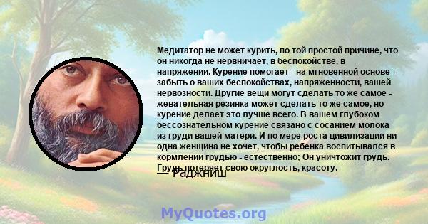 Медитатор не может курить, по той простой причине, что он никогда не нервничает, в беспокойстве, в напряжении. Курение помогает - на мгновенной основе - забыть о ваших беспокойствах, напряженности, вашей нервозности.