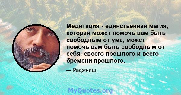 Медитация - единственная магия, которая может помочь вам быть свободным от ума, может помочь вам быть свободным от себя, своего прошлого и всего бремени прошлого.