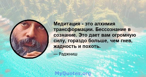 Медитация - это алхимия трансформации. Бессознание в сознание. Это дает вам огромную силу, гораздо больше, чем гнев, жадность и похоть.