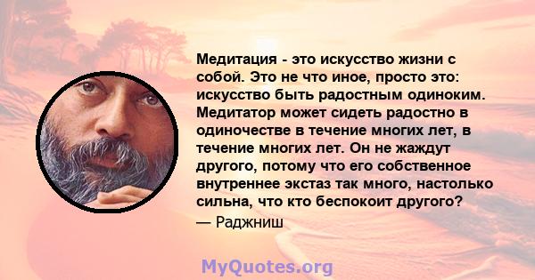 Медитация - это искусство жизни с собой. Это не что иное, просто это: искусство быть радостным одиноким. Медитатор может сидеть радостно в одиночестве в течение многих лет, в течение многих лет. Он не жаждут другого,