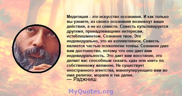 Медитация - это искусство осознания. И как только вы узнаете, из своего осознания возникнут ваши действия, а не из совести. Совесть культивируется другими, принадлежащими интересам, истеблишментом. Сознание твое. Это