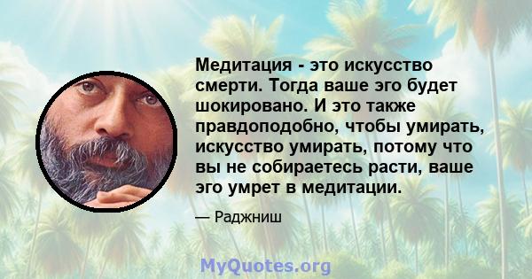 Медитация - это искусство смерти. Тогда ваше эго будет шокировано. И это также правдоподобно, чтобы умирать, искусство умирать, потому что вы не собираетесь расти, ваше эго умрет в медитации.