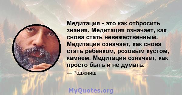 Медитация - это как отбросить знания. Медитация означает, как снова стать невежественным. Медитация означает, как снова стать ребенком, розовым кустом, камнем. Медитация означает, как просто быть и не думать.