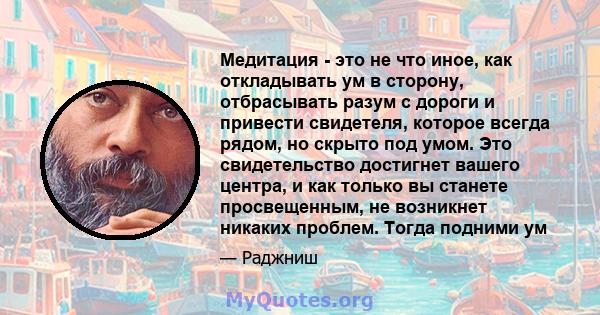 Медитация - это не что иное, как откладывать ум в сторону, отбрасывать разум с дороги и привести свидетеля, которое всегда рядом, но скрыто под умом. Это свидетельство достигнет вашего центра, и как только вы станете