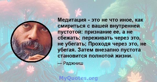 Медитация - это не что иное, как смириться с вашей внутренней пустотой: признание ее, а не сбежать; переживать через это, не убегать; Проходя через это, не убегая. Затем внезапно пустота становится полнотой жизни.