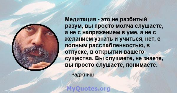 Медитация - это не разбитый разум, вы просто молча слушаете, а не с напряжением в уме, а не с желанием узнать и учиться, нет, с полным расслабленностью, в отпуске, в открытии вашего существа. Вы слушаете, не знаете, вы