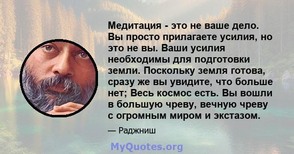 Медитация - это не ваше дело. Вы просто прилагаете усилия, но это не вы. Ваши усилия необходимы для подготовки земли. Поскольку земля готова, сразу же вы увидите, что больше нет; Весь космос есть. Вы вошли в большую