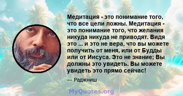 Медитация - это понимание того, что все цели ложны. Медитация - это понимание того, что желания никуда никуда не приводят. Видя это ... и это не вера, что вы можете получить от меня, или от Будды или от Иисуса. Это не