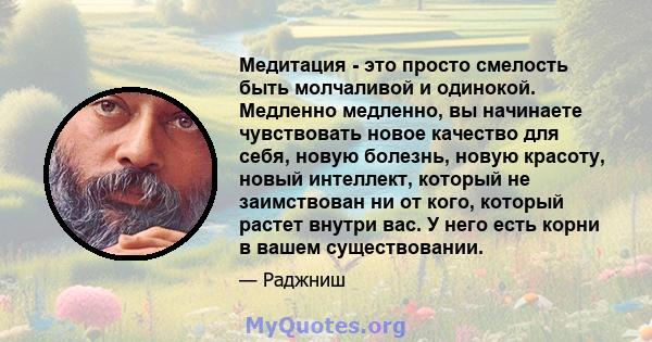 Медитация - это просто смелость быть молчаливой и одинокой. Медленно медленно, вы начинаете чувствовать новое качество для себя, новую болезнь, новую красоту, новый интеллект, который не заимствован ни от кого, который