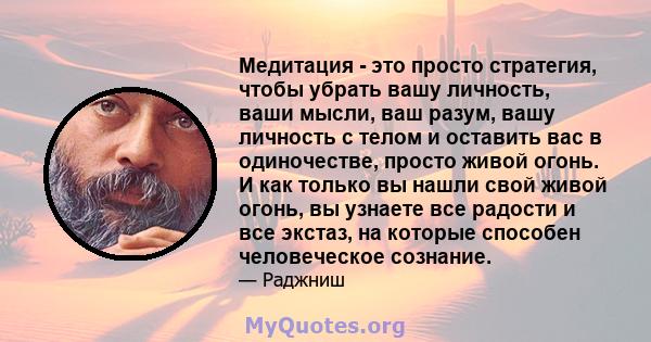 Медитация - это просто стратегия, чтобы убрать вашу личность, ваши мысли, ваш разум, вашу личность с телом и оставить вас в одиночестве, просто живой огонь. И как только вы нашли свой живой огонь, вы узнаете все радости 