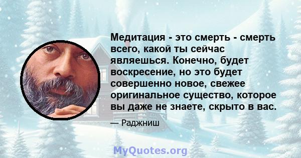 Медитация - это смерть - смерть всего, какой ты сейчас являешься. Конечно, будет воскресение, но это будет совершенно новое, свежее оригинальное существо, которое вы даже не знаете, скрыто в вас.