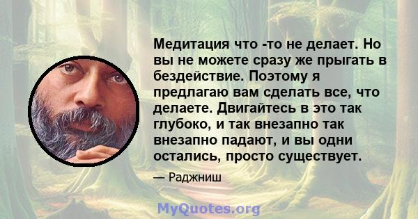 Медитация что -то не делает. Но вы не можете сразу же прыгать в бездействие. Поэтому я предлагаю вам сделать все, что делаете. Двигайтесь в это так глубоко, и так внезапно так внезапно падают, и вы одни остались, просто 